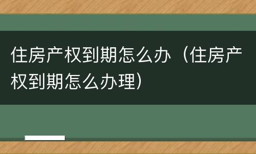 住房产权到期怎么办（住房产权到期怎么办理）