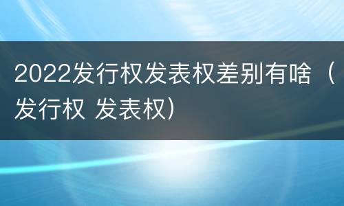 2022发行权发表权差别有啥（发行权 发表权）
