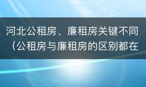 河北公租房、廉租房关键不同（公租房与廉租房的区别都在此,别再搞错了!）