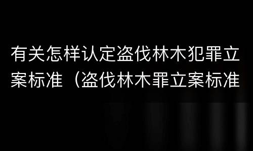 有关怎样认定盗伐林木犯罪立案标准（盗伐林木罪立案标准及构成要件）