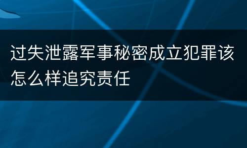 过失泄露军事秘密成立犯罪该怎么样追究责任