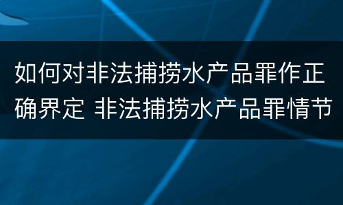 如何对非法捕捞水产品罪作正确界定 非法捕捞水产品罪情节严重标准