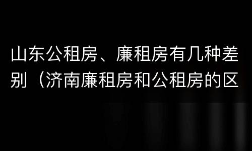 山东公租房、廉租房有几种差别（济南廉租房和公租房的区别）