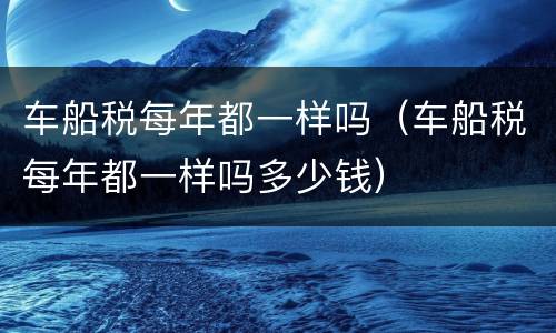 车船税每年都一样吗（车船税每年都一样吗多少钱）