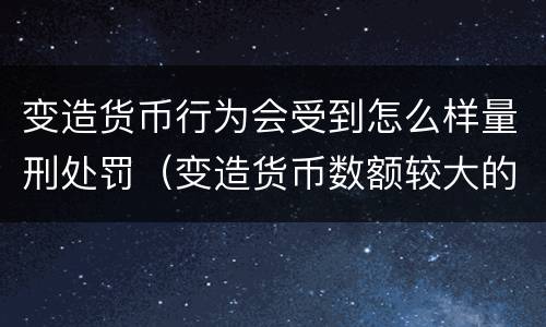 变造货币行为会受到怎么样量刑处罚（变造货币数额较大的处几年以下有期徒刑）
