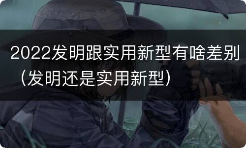 2022发明跟实用新型有啥差别（发明还是实用新型）