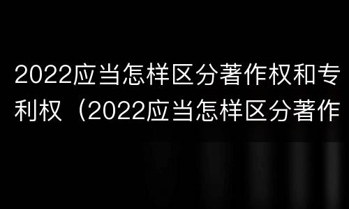 2022应当怎样区分著作权和专利权（2022应当怎样区分著作权和专利权呢）
