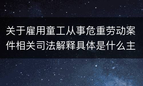 关于雇用童工从事危重劳动案件相关司法解释具体是什么主要规定