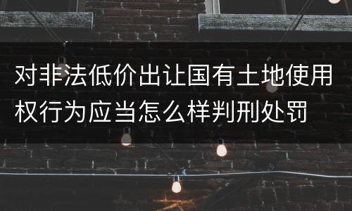 对非法低价出让国有土地使用权行为应当怎么样判刑处罚