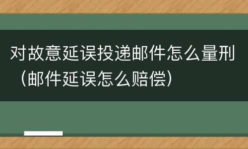 对故意延误投递邮件怎么量刑（邮件延误怎么赔偿）