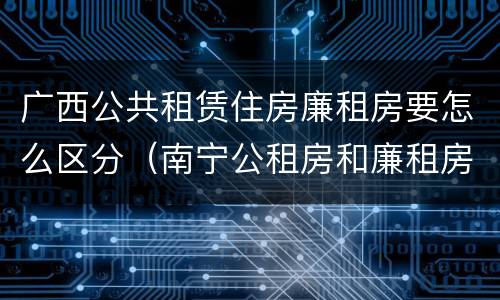 广西公共租赁住房廉租房要怎么区分（南宁公租房和廉租房）