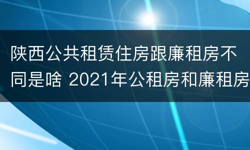陕西公共租赁住房跟廉租房不同是啥 2021年公租房和廉租房有什么区别