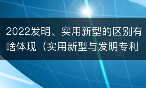 2022发明、实用新型的区别有啥体现（实用新型与发明专利的区别有哪些）