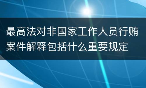 最高法对非国家工作人员行贿案件解释包括什么重要规定