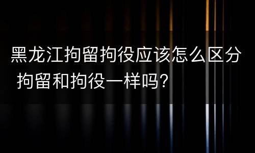 黑龙江拘留拘役应该怎么区分 拘留和拘役一样吗?