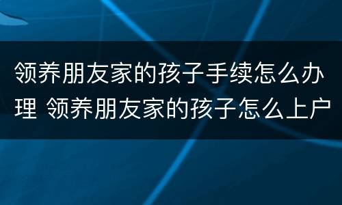 领养朋友家的孩子手续怎么办理 领养朋友家的孩子怎么上户口