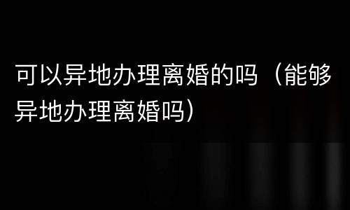 可以异地办理离婚的吗（能够异地办理离婚吗）