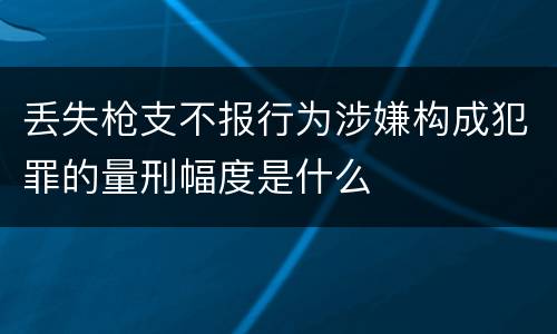 丢失枪支不报行为涉嫌构成犯罪的量刑幅度是什么