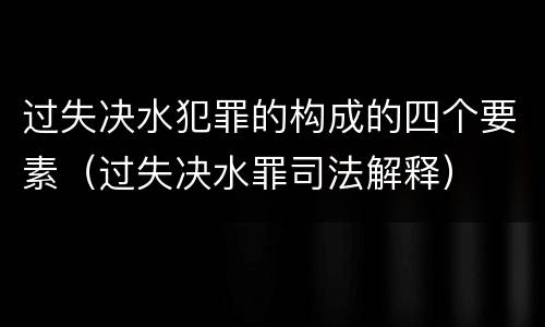 过失决水犯罪的构成的四个要素（过失决水罪司法解释）