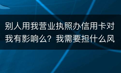 别人用我营业执照办信用卡对我有影响么？我需要担什么风险