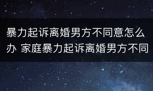 暴力起诉离婚男方不同意怎么办 家庭暴力起诉离婚男方不同意怎么办