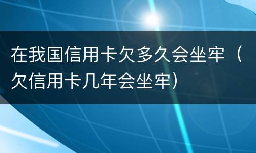 在我国信用卡欠多久会坐牢（欠信用卡几年会坐牢）
