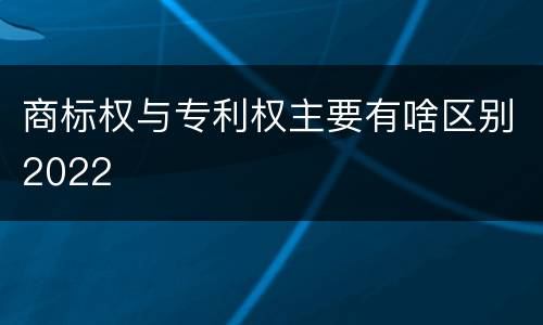 商标权与专利权主要有啥区别2022