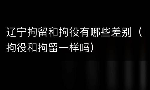 辽宁拘留和拘役有哪些差别（拘役和拘留一样吗）