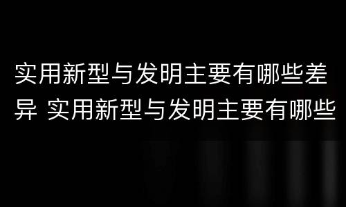 实用新型与发明主要有哪些差异 实用新型与发明主要有哪些差异和联系