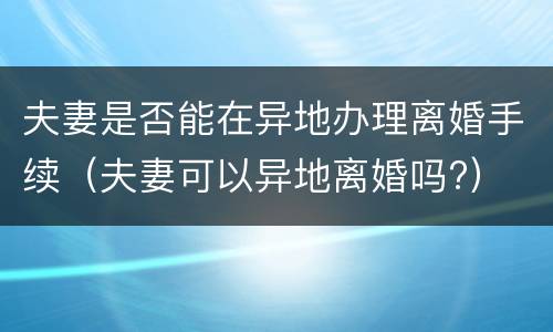夫妻是否能在异地办理离婚手续（夫妻可以异地离婚吗?）