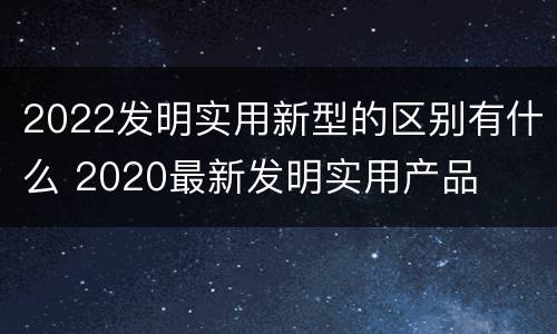 2022发明实用新型的区别有什么 2020最新发明实用产品