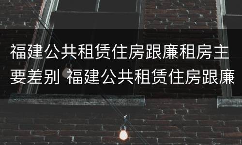 福建公共租赁住房跟廉租房主要差别 福建公共租赁住房跟廉租房主要差别是什么