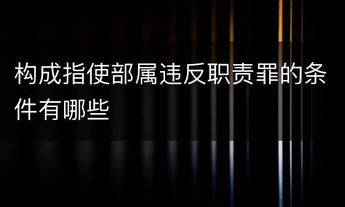 构成指使部属违反职责罪的条件有哪些