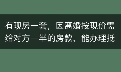 有现房一套，因离婚按现价需给对方一半的房款，能办理抵押贷款吗