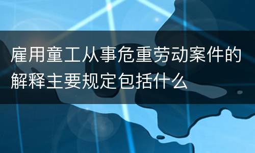 雇用童工从事危重劳动案件的解释主要规定包括什么