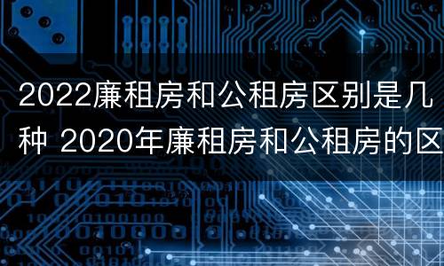 2022廉租房和公租房区别是几种 2020年廉租房和公租房的区别