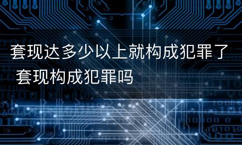 套现达多少以上就构成犯罪了 套现构成犯罪吗