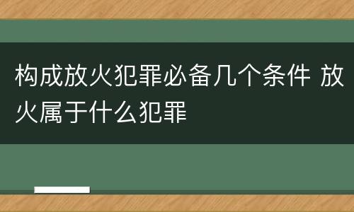 构成放火犯罪必备几个条件 放火属于什么犯罪