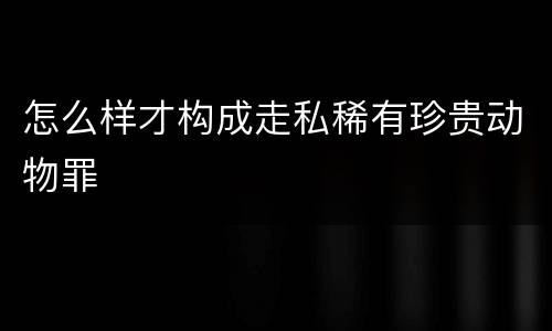 怎么样才构成走私稀有珍贵动物罪