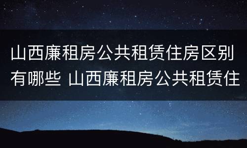 山西廉租房公共租赁住房区别有哪些 山西廉租房公共租赁住房区别有哪些内容