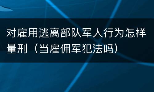 对雇用逃离部队军人行为怎样量刑（当雇佣军犯法吗）