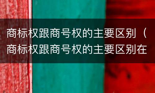 商标权跟商号权的主要区别（商标权跟商号权的主要区别在于）