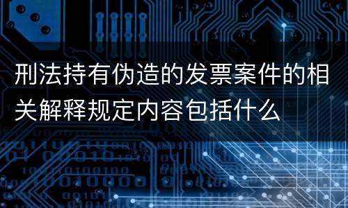 刑法持有伪造的发票案件的相关解释规定内容包括什么
