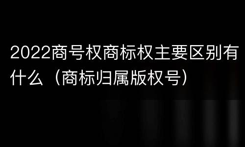 2022商号权商标权主要区别有什么（商标归属版权号）