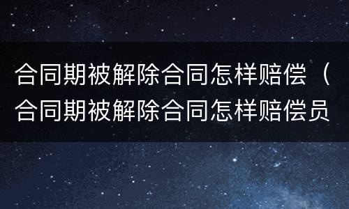 合同期被解除合同怎样赔偿（合同期被解除合同怎样赔偿员工）