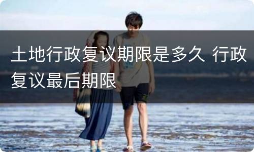 土地行政复议期限是多久 行政复议最后期限