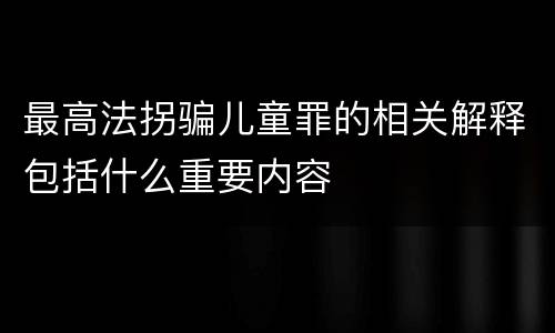 最高法拐骗儿童罪的相关解释包括什么重要内容