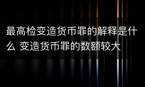 最高检变造货币罪的解释是什么 变造货币罪的数额较大