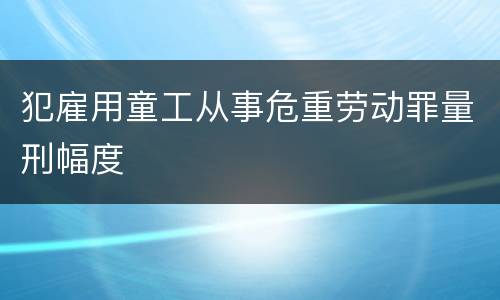 犯雇用童工从事危重劳动罪量刑幅度