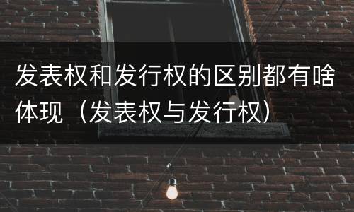 发表权和发行权的区别都有啥体现（发表权与发行权）